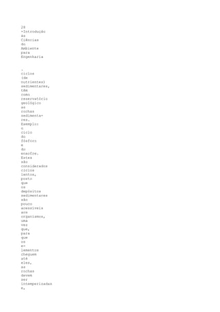 28
-Introdução
às
Ciências
do
Ambiente
para
Engenharia


.
ciclos
(de
nutrientes)
sedimentares,
têm
como
reservatório
geológico
as
rochas
sedimenta-
res.
Exemplo:
o
ciclo
do
fósforo
e
do
enxofre.
Estes
são
considerados
ciclos
lentos,
posto
que
os
depósitos
sedimentares
são
pouco
acessíveis
aos
organismos,
uma
vez
que,
para
que
os
e-
lementos
cheguem
até
eles,
as
rochas
devem
ser
intemperizadas
e,
 