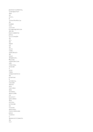 posteriormente,
transporta-
das
ao
solo.
A
interferência
do
homem
nos
ciclos
biogeoquímicos
dá-se
basicamente
pela
utilização
do
ar,
da
água
ou
do
solo
como
sumidouro
de
seus
despejos.
Muitas
substâncias
são
tóxicas,
atacam
o
sis-
tema
respiratório
de
plantas
e
animais,
causam
danos
aos
tecidos
das
folhas,
destroem
os
micror-
ganismos
dos
solos,
alteram
as
trocas
gasosas,
contribuindo
para
inibir
o
desenvolvimento
da
vi-
 