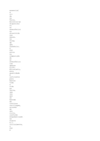 essencial
à
vi-
da
na
Terra.
Encontra-se
disponível
no
ar
atmosférico
ou
dissolvido
nas
águas,
na
forma
de
gás
carbônico.
O
CO2
entra
na
composição
do
ar
atmosférico
com
apenas
0,03%.
Entretanto,
esta
quantidade
é
suficiente
para
manter
toda
a
vida
na
Terra,
uma
vez
que
se
mantém
em
contínua
reciclagem,
através
do
seu
ciclo,
conforme
esquematizado
na
figura
6.1.
Inicialmente,
o
CO2
é
 