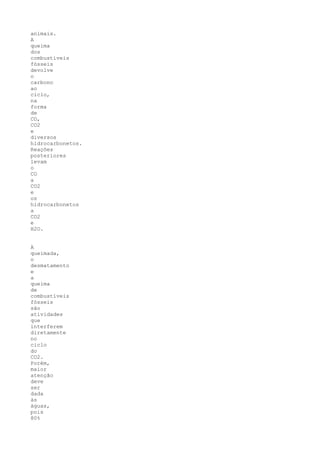 animais.
A
queima
dos
combustíveis
fósseis
devolve
o
carbono
ao
ciclo,
na
forma
de
CO,
CO2
e
diversos
hidrocarbonetos.
Reações
posteriores
levam
o
CO
a
CO2
e
os
hidrocarbonetos
a
CO2
e
H2O.


A
queimada,
o
desmatamento
e
a
queima
de
combustíveis
fósseis
são
atividades
que
interferem
diretamente
no
ciclo
do
CO2.
Porém,
maior
atenção
deve
ser
dada
às
águas,
pois
80%
 