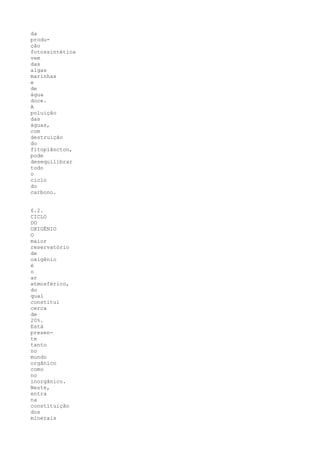 da
produ-
ção
fotossintética
vem
das
algas
marinhas
e
de
água
doce.
A
poluição
das
águas,
com
destruição
do
fitoplâncton,
pode
desequilibrar
todo
o
ciclo
do
carbono.


6.2.
CICLO
DO
OXIGÊNIO
O
maior
reservatório
de
oxigênio
é
o
ar
atmosférico,
do
qual
constitui
cerca
de
20%.
Está
presen-
te
tanto
no
mundo
orgânico
como
no
inorgânico.
Neste,
entra
na
constituição
dos
minerais
 