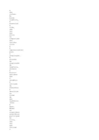 e
das
rochas.
No
mundo
orgânico,
é
essencial
à
vida,
uma
vez
que
entra
na
composição
dos
tecidos
vivos
e
é
imprescindível
para
a
respiração.
É
através
da
respiração
de
vegetais,
animais
e
micror-
ganismos
que
o
oxigênio
é
retirado
da
atmosfera
e
devolvido
na
forma
de
gás
carbônico
(CO2)
e
água.
Mesmo
os
organismos
anaeróbios
participam
do
ciclo,
uma
vez
que
retiram
o
 