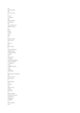 se
encarrega
de
controlar
o
cres-
cimento
da
população
através
da
resistência
ambiental,
o
que
pode
fazer
com
que
a
população
retorne
ao
ponto
de
partida.
A
resistência
ambiental
compreende
todos
os
fatores
-fome,
enfermidades,
alterações
climáti-
cas,
competição,
etc.
-que
impedem
o
desenvolvimento
do
potencial
biótico.
O
processo
fun-
ciona
do
seguinte
modo:
quando
a
densidade
populacional
aumenta,
aumenta
também
a
resistên-
cia
 
