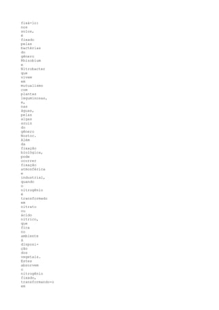 fixá-lo:
nos
solos,
é
fixado
pelas
bactérias
do
gênero
Rhizobium
e
Nitrobacter
que
vivem
em
mutualismo
com
plantas
leguminosas,
e,
nas
águas,
pelas
algas
azuis
do
gênero
Nostoc.
Além
da
fixação
biológica,
pode
ocorrer
fixação
atmosférica
e
industrial,
quando
o
nitrogênio
é
transformado
em
nitrato
ou
ácido
nítrico,
que
fica
no
ambiente
à
disposi-
ção
dos
vegetais.
Estes
absorvem
o
nitrogênio
fixado,
transformando-o
em
 