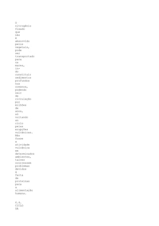 O
nitrogênio
fixado
que
não
é
absorvido
pelos
vegetais,
pode
ser
transportado
para
os
mares,
in-
do
constituir
sedimentos
profundos
nos
oceanos,
podendo
sair
de
circulação
por
milhões
de
anos,
só
voltando
ao
ciclo
pelas
erupções
vulcânicas.
Não
fosse
a
atividade
vulcânica
em
determinados
ambientes,
talvez
ocorressem
problemas
devidos
à
falta
de
proteínas
para
a
alimentação
humana.


6.4.
CICLO
DA
 