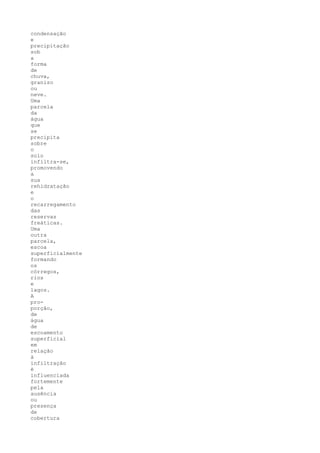 condensação
e
precipitação
sob
a
forma
de
chuva,
granizo
ou
neve.
Uma
parcela
da
água
que
se
precipita
sobre
o
solo
infiltra-se,
promovendo
a
sua
rehidratação
e
o
recarregamento
das
reservas
freáticas.
Uma
outra
parcela,
escoa
superficialmente
formando
os
córregos,
rios
e
lagos.
A
pro-
porção,
de
água
de
escoamento
superficial
em
relação
à
infiltração
é
influenciada
fortemente
pela
ausência
ou
presença
de
cobertura
 