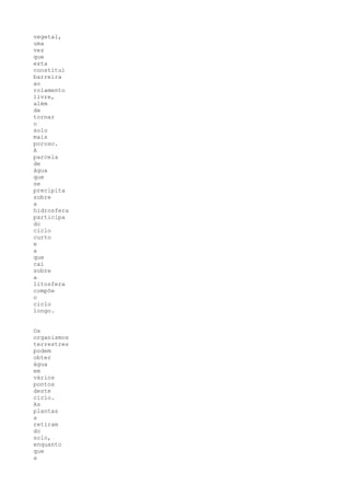 vegetal,
uma
vez
que
esta
constitui
barreira
ao
rolamento
livre,
além
de
tornar
o
solo
mais
poroso.
A
parcela
de
água
que
se
precipita
sobre
a
hidrosfera
participa
do
ciclo
curto
e
a
que
cai
sobre
a
litosfera
compõe
o
ciclo
longo.


Os
organismos
terrestres
podem
obter
água
em
vários
pontos
deste
ciclo.
As
plantas
a
retiram
do
solo,
enquanto
que
a
 