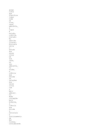 grego
oikos
que
significa
lugar
onde
se
vive,
casa,
ambiente,
e
logos
é
estudo,
ciência,
tratado.
No
sentido
literal,
Ecologia
seria
o
estudo
dos
seres
vivos
em
sua
casa,
no
seu
ambiente,
ou
ainda,
a
ciência
que
estuda
as
relações
dos
seres
vivos
com
o
meio
ambien-
te.
Numa
concepção
mais
moderna,
a
ciência
que
estuda
a
estrutura
e
funcionamento
da
Na-
tureza,
considerando
 