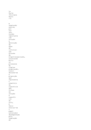 1a
Parte
-Ecologia
Geral
-31


A
vegetação
exerce,
por
sua
vez,
função
importante
com
relação
à
devolução
da
água
de
infiltra-
ção
através
da
evapotranspiração,
acelerando
muito
os
processos
de
simples
evaporação.
Consi-
derando-se
a
proporção
que
representa
o
somatório
da
superfície
das
folhas
em
relação
à
superfí-
cie
do
solo,
é
fácil
avaliar-se
o
papel
acelerador
desempenhado
pela
vegetação
em
 