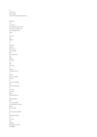 e
outros
fatores
eco-metereológicos.


Todos
os
ciclos
biogeoquímicos
relacionam-se
intimamente
com
o
ciclo
da
água
e
o
fluxo
ener-
gético
através
da
biosfera.
De
uma
forma
ou
de
outra,
a
água
constitui
o
meio
principal
para
a
circulação
de
nutrientes.
O
calor
solar
que
determina
a
formação
de
correntes
atmosféricas,
per-
mitindo
a
precipitação
e
evaporação
no
ciclo
da
água,
proporciona
também
 
