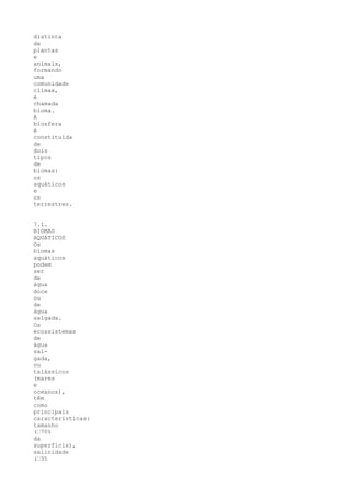 distinta
de
plantas
e
animais,
formando
uma
comunidade
clímax,
é
chamada
bioma.
A
biosfera
é
constituída
de
dois
tipos
de
biomas:
os
aquáticos
e
os
terrestres.


7.1.
BIOMAS
AQUÁTICOS
Os
biomas
aquáticos
podem
ser
de
água
doce
ou
de
água
salgada.
Os
ecossistemas
de
água
sal-
gada,
ou
talássicos
(mares
e
oceanos),
têm
como
principais
características:
tamanho
(“70%
da
superfície),
salinidade
(“35
 