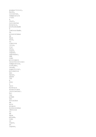 gramas/litro),
marés,
correntes,
temperatura
(-2oC
a
32oC),
nutrientes
minerais,
profundidade
e
luminosidade.
Os
ecossistemas
de
água
doce,
ou
límnicos
(rios,
ria-
chos,
lagos,
lagoas,
represas),
têm
como
principais
características:
temperatura,
turbidez,
tensão
superficial,
movimentos
das
águas,
gases
(O2
e
CO2)
e
sais
minerais
dissolvidos
(nutrientes).
Es-
tes
podem
ser
divididos
em
dois
grupos:
ecossistemas
lênticos
ou
de
água
parada,
como
os
lagos,
as
lagoas,
 