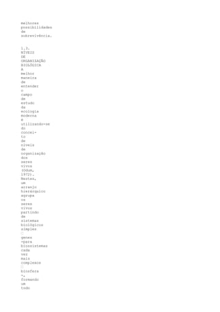 melhores
possibilidades
de
sobrevivência.


1.3.
NÍVEIS
DE
ORGANIZAÇÃO
BIOLÓGICA
A
melhor
maneira
de
entender
o
campo
de
estudo
da
ecologia
moderna
é
utilizando-se
do
concei-
to
de
níveis
de
organização
dos
seres
vivos
(Odum,
1972).
Nestes,
um
arranjo
hierárquico
agrupa
os
seres
vivos
partindo
de
sistemas
biológicos
simples
“
genes
-para
biossistemas
cada
vez
mais
complexos
“
biosfera
-,
formando
um
todo
 