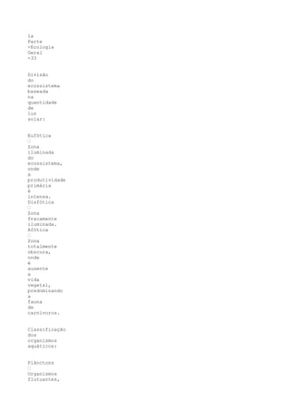 1a
Parte
-Ecologia
Geral
-33


Divisão
do
ecossistema
baseada
na
quantidade
de
luz
solar:


Eufótica
“
Zona
iluminada
do
ecossistema,
onde
a
produtividade
primária
é
intensa.
Disfótica
“
Zona
fracamente
iluminada.
Afótica
“
Zona
totalmente
obscura,
onde
é
ausente
a
vida
vegetal,
predominando
a
fauna
de
carnívoros.


Classificação
dos
organismos
aquáticos:


Plânctons
“
Organismos
flutuantes,
 
