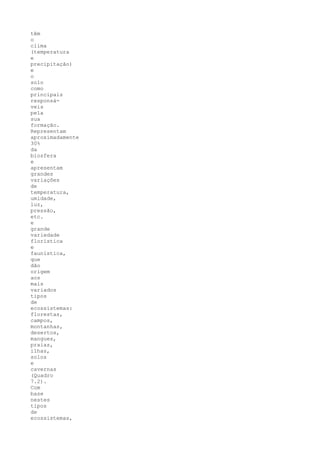 têm
o
clima
(temperatura
e
precipitação)
e
o
solo
como
principais
responsá-
veis
pela
sua
formação.
Representam
aproximadamente
30%
da
biosfera
e
apresentam
grandes
variações
de
temperatura,
umidade,
luz,
pressão,
etc.
e
grande
variedade
florística
e
faunística,
que
dão
origem
aos
mais
variados
tipos
de
ecossistemas:
florestas,
campos,
montanhas,
desertos,
mangues,
praias,
ilhas,
solos
e
cavernas
(Quadro
7.2).
Com
base
nestes
tipos
de
ecossistemas,
 