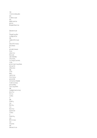 34
-Introdução
às
Ciências
do
Ambiente
para
Engenharia


Desertos
•
Vegetação
composta
de
ombrófitas
e
xerófitas;
palmas
e
gramíneas
nos
oásis;
baixa
umidade;
chuvas
irregulares
com
precipitações
anuais
abaixo
de
250
mm;
ventos
fortes;
grande
intensidade
luminosa;
grandes
variações
de
temperatura;
muito
frio
como
o
de
Gobi,
na
Ásia,
ou
muito
quente
como
o
Saara,
na
África;
na
fauna
de
desertos
 