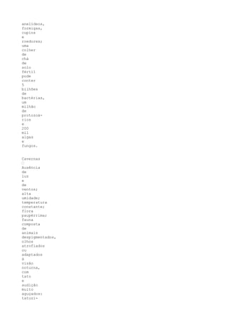 anelídeos,
formigas,
cupins
e
roedores;
uma
colher
de
chá
de
solo
fértil
pode
conter
5
bilhões
de
bactérias,
um
milhão
de
protozoá-
rios
e
200
mil
algas
e
fungos.


Cavernas
•
Ausência
de
luz
e
de
ventos;
alta
umidade;
temperatura
constante;
flora
paupérrima;
fauna
composta
de
animais
despigmentados,
olhos
atrofiados
ou
adaptados
à
visão
noturna,
com
tato
e
audição
muito
aguçados:
tatuzi-
 