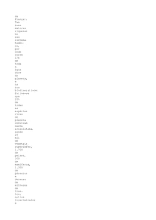 da
França).
Tem
suas
maiores
riquezas
no
seu
sistema
hídri-
co,
por
onde
corre
1/5
de
toda
a
água
doce
do
planeta,
e
na
sua
biodiversidade.
Estima-se
que
20%
de
todas
as
espécies
vivas
do
planeta
convivam
neste
ecossistema,
sendo
20
mil
de
vegetais
superiores,
1.700
de
peixes,
300
de
mamíferos,
1.300
de
pássaros
e
dezenas
de
milhares
de
inse-
tos,
outros
invertebrados
e
 