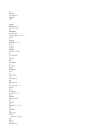 1a
Parte
-Ecologia
Geral
-35


gusa,
alumínio),
construção
de
grandes
rodovias
(Transamazônica),
caça
e
pesca
predatórias.
Du-
rante
muito
tempo,
atribuiu-se
à
Amazônia
o
papel
de
•pulmão
do
mundo•.
Hoje,
sabe-se
que
o
balanço
de
oxigênio
na
floresta
é
praticamente
nulo.
No
entanto,
acredita-se
que
tenha
importan-
te
papel
na
estabilização
do
clima
do
planeta,
como
•condicionador
de
ar•.
Neste
contexto,
 