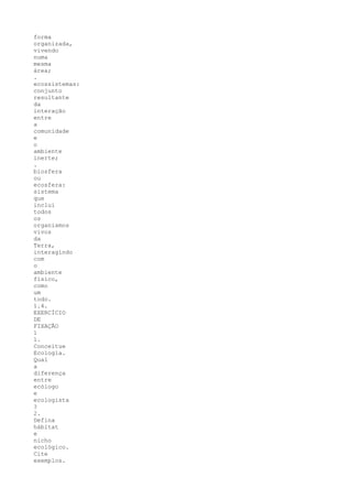 forma
organizada,
vivendo
numa
mesma
área;
.
ecossistemas:
conjunto
resultante
da
interação
entre
a
comunidade
e
o
ambiente
inerte;
.
biosfera
ou
ecosfera:
sistema
que
inclui
todos
os
organismos
vivos
da
Terra,
interagindo
com
o
ambiente
físico,
como
um
todo.
1.4.
EXERCÍCIO
DE
FIXAÇÃO
1
1.
Conceitue
Ecologia.
Qual
a
diferença
entre
ecólogo
e
ecologista
?
2.
Defina
hábitat
e
nicho
ecológico.
Cite
exemplos.
 