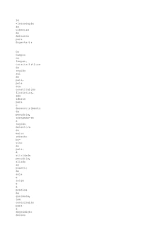 36
-Introdução
às
Ciências
do
Ambiente
para
Engenharia


Os
Campos
ou
Pampas,
característicos
da
região
sul
do
país,
pela
sua
constituição
florística,
são
ideais
para
o
desenvolvimento
da
pecuária,
tornando-se
a
região
detentora
do
maior
rebanho
bo-
vino
do
país.
A
atividade
pecuária,
aliada
ao
plantio
de
soja
e
trigo
e
à
prática
da
queimada,
tem
contribuído
para
a
degradação
desses
 