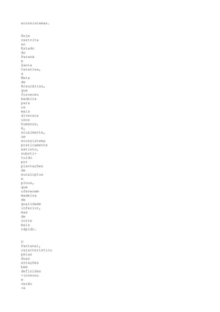 ecossistemas.


Hoje
restrita
ao
Estado
do
Paraná
e
Santa
Catarina,
a
Mata
de
Araucárias,
que
forneceu
madeira
para
os
mais
diversos
usos
humanos,
é,
atualmente,
um
ecossistema
praticamente
extinto,
substi-
tuído
por
plantações
de
eucaliptus
e
pinus,
que
oferecem
madeira
de
qualidade
inferior,
mas
de
corte
mais
rápido.


O
Pantanal,
característico
pelas
duas
estações
bem
definidas
-inverno
e
verão
-e
 