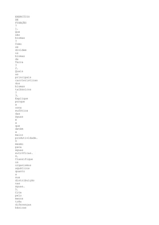 EXERCÍCIO
DE
FIXAÇÃO
7
1.
Que
são
biomas
?
Como
se
dividem
os
biomas
da
Terra
?
2.
Quais
as
principais
carcterísticas
dos
biomas
talássicos
?
3.
Explique
porque
a
zona
eufótica
das
águas
é
a
que
detém
a
maior
produtividade.
O
mesmo
para
águas
eutróficas.
4.
Classifique
os
organismos
aquáticos
quanto
a
sua
distribuição
nas
águas.
5.
Cite
pelo
menos
três
diferenças
básicas
 