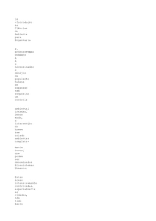 38
-Introdução
às
Ciências
do
Ambiente
para
Engenharia


8.
ECOSSISTEMAS
HUMANOS
A
A
s
necessidades
e
desejos
da
população
humana
em
expansão
têm
requerido
um
controle


ambiental
intenso.
Deste
modo,
a
intervenção
do
homem
tem
criado
ambientes
completa-

mente
novos,
que
podem
ser
denominados
Ecossistemas
Humanos.


Estas
áreas
intensivamente
controladas,
especialmente
as
cidades,
têm
tido
êxito
 
