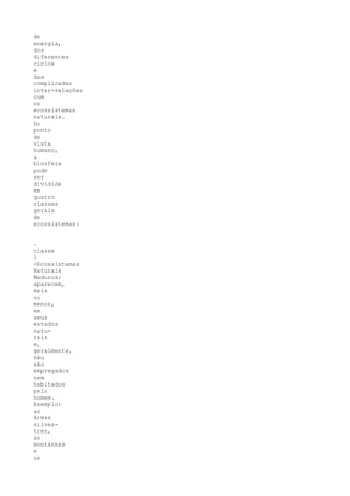 de
energia,
dos
diferentes
ciclos
e
das
complicadas
inter-relações
com
os
ecossistemas
naturais.
Do
ponto
de
vista
humano,
a
biosfera
pode
ser
dividida
em
quatro
classes
gerais
de
ecossistemas:


.
classe
1
-Ecossistemas
Naturais
Maduros:
aparecem,
mais
ou
menos,
em
seus
estados
natu-
rais
e,
geralmente,
não
são
empregados
nem
habitados
pelo
homem.
Exemplo:
as
áreas
silves-
tres,
as
montanhas
e
os
 