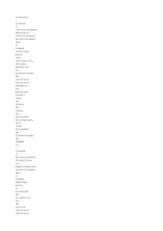 oceanos;
.
classe
2
-Ecossistemas
Naturais
Controlados:
ecossistemas
que
o
homem
controla
para
uso
recreativo,
estudo,
pesquisa
ou
preservação
de
recursos
naturais.
Exemplo:
os
parques,
reser-
vas,
as
áreas
de
caça,
as
estações
ecológicas,
etc.
(ver
Unidades
de
Conservação
do
IBAMA
);
.
classe
3:
Ecossistemas
Produtivos
ou
Exportadores:
ecossistemas
que
o
homem
emprega
para
a
produção
de
alimentos
ou
de
outros
recursos
naturais.
 