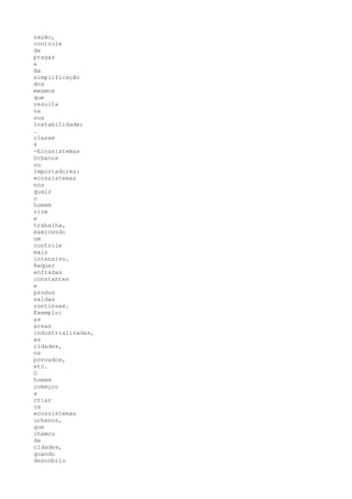 zação,
controle
de
pragas
e
da
simplificação
dos
mesmos
que
resulta
na
sua
instabilidade;
.
classe
4
-Ecossistemas
Urbanos
ou
Importadores:
ecossistemas
nos
quais
o
homem
vive
e
trabalha,
exercendo
um
controle
mais
intensivo.
Requer
entradas
constantes
e
produz
saídas
contínuas.
Exemplo:
as
áreas
industrializadas,
as
cidades,
os
povoados,
etc.
O
homem
começou
a
criar
os
ecossistemas
urbanos,
que
chamou
de
cidades,
quando
descobriu
 