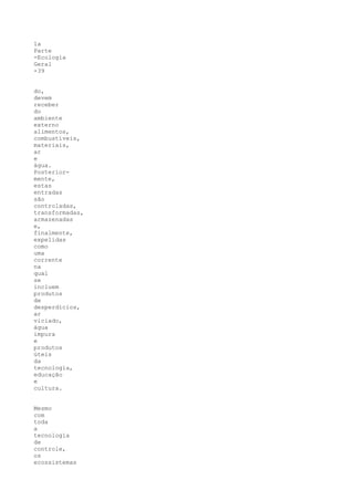 1a
Parte
-Ecologia
Geral
-39


do,
devem
receber
do
ambiente
externo
alimentos,
combustíveis,
materiais,
ar
e
água.
Posterior-
mente,
estas
entradas
são
controladas,
transformadas,
armazenadas
e,
finalmente,
expelidas
como
uma
corrente
na
qual
se
incluem
produtos
de
desperdícios,
ar
viciado,
água
impura
e
produtos
úteis
da
tecnologia,
educação
e
cultura.


Mesmo
com
toda
a
tecnologia
de
controle,
os
ecossistemas
 