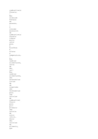 combustíveis
fósseis.
•
Não
acumulam
energia
em
excesso.
•
O
consumo
excessivo
de
combustíveis
fósseis
libera
muito
calor
para
a
biosfera
e
altera
a
temperatura.
•
Nas
cadeias
alimentares,
cerca
de
dez
ca-•
Nas
cadeias
alimentares,
são
necessárias
lorias
de
um
organismo
são
necessárias
para
cem
calorias
de
combustível
fóssil
para
pro-
produzir
uma
caloria
de
outro
(10:1).
duzir
dez
calorias
de
alimento,
que
 