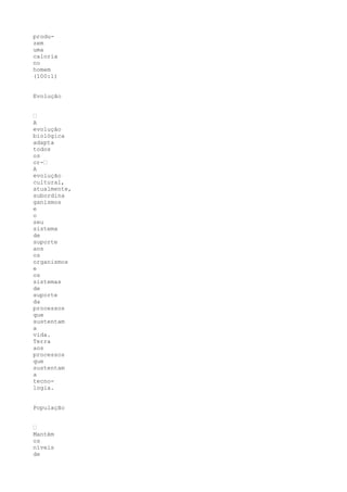 produ-
zem
uma
caloria
no
homem
(100:1)


Evolução


•
A
evolução
biológica
adapta
todos
os
or-•
A
evolução
cultural,
atualmente,
subordina
ganismos
e
o
seu
sistema
de
suporte
aos
os
organismos
e
os
sistemas
de
suporte
da
processos
que
sustentam
a
vida.
Terra
aos
processos
que
sustentam
a
tecno-
logia.


População


•
Mantém
os
níveis
de
 