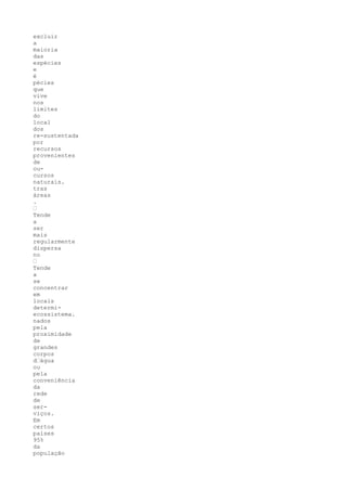 excluir
a
maioria
das
espécies
e
é
pécies
que
vive
nos
limites
do
local
dos
re-sustentada
por
recursos
provenientes
de
ou-
cursos
naturais.
tras
áreas
.
•
Tende
a
ser
mais
regularmente
dispersa
no
•
Tende
a
se
concentrar
em
locais
determi-
ecossistema.
nados
pela
proximidade
de
grandes
corpos
d•água
ou
pela
conveniência
da
rede
de
ser-
viços.
Em
certos
países
95%
da
população
 