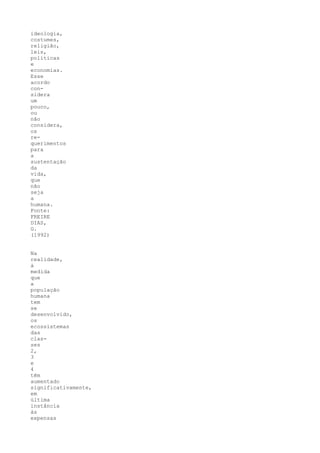 ideologia,
costumes,
religião,
leis,
políticas
e
economias.
Esse
acordo
con-
sidera
um
pouco,
ou
não
considera,
os
re-
querimentos
para
a
sustentação
da
vida,
que
não
seja
a
humana.
Fonte:
FREIRE
DIAS,
G.
(1992)


Na
realidade,
à
medida
que
a
população
humana
tem
se
desenvolvido,
os
ecossistemas
das
clas-
ses
2,
3
e
4
têm
aumentado
significativamente,
em
última
instância
às
expensas
 