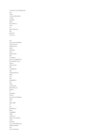 tradicionalmente
as
tem
considerado
como
áreas
não
produti-
vas
e,
portanto,
de
pouco
valor.


Os
ecossistemas
naturais
maduros,
não
devem
ser
medidos
em
termos
estritamente
econômicos.
Seus
efeitos
de
limpeza
da
atmosfera
são
só
um
exemplo
de
seu
caráter
benéfico
para
o
homem.
Tais
ecossistemas
não
só
mantêm
a
si
mesmos,
mas
também
têm
efeito
amortizador
nas
áreas
circundantes.
Regulando
as
correntes
 