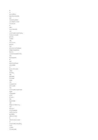 e
a
erosão,
melhorando
as
condições
climáticas
locais
e
ab-
sorvendo
os
contaminantes,
funcionam
pois
como
um
filtro
para
os
ecossistemas
empregados
mais
intensamente.
Os
bosques
e
as
montanhas
ajudam
a
purificar
uma
área,
da
mesma
forma
que
os
oceanos
diluem
os
contaminantes
que
chegam
até
eles.
Se
mantêm
um
equilíbrio,
os
ecos-
sistemas
naturais
podem
absorver
e
neutralizar
a
contaminação,
tal
como
fizeram
 