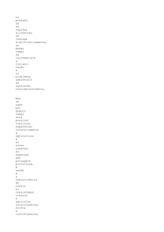 no
passado.
Se
as
regiões
silvestres
se
reduzem
significativamente,
ao
mesmo
tempo
se
incrementará
a
contami-
nação
e
os
problemas
ambientais
se
agravarão
consideravelmente.


Não
se
sabe
por
quanto
tempo
será
possível
continuar
expandindo
intensivamente
a
agricultura
e
as
zonas
urbanas,
às
expensas
das
paisagens
protetoras.
A
saúde
e
a
sobrevivência
de
nossos
e-
cossistemas
urbanos
e
agrícolas
relacionam-se,
direta
e
indiretamente,
 