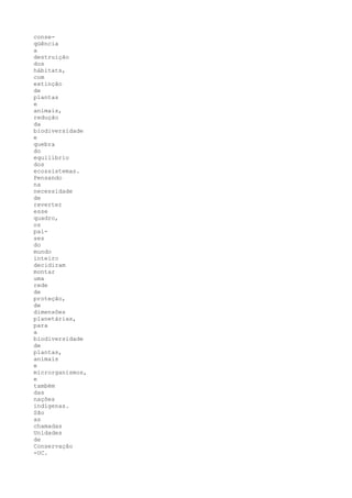 conse-
qüência
a
destruição
dos
hábitats,
com
extinção
de
plantas
e
animais,
redução
da
biodiversidade
e
quebra
do
equilíbrio
dos
ecossistemas.
Pensando
na
necessidade
de
reverter
esse
quadro,
os
paí-
ses
do
mundo
inteiro
decidiram
montar
uma
rede
de
proteção,
de
dimensões
planetárias,
para
a
biodiversidade
de
plantas,
animais
e
microrganismos,
e
também
das
nações
indígenas.
São
as
chamadas
Unidades
de
Conservação
-UC.
 