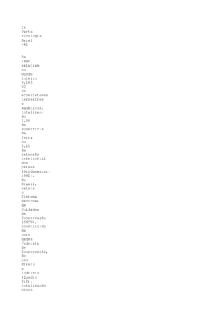 1a
Parte
-Ecologia
Geral
-41


Em
1992,
existiam
no
mundo
inteiro
8.163
UC
em
ecossistemas
terrestres
e
aquáticos,
totalizan-
do
1,5%
da
superfície
da
Terra
ou
5,1%
da
extensão
territorial
dos
países
(Bridgewater,
1992).
No
Brasil,
existe
o
Sistema
Nacional
de
Unidades
de
Conservação
(SNCN),
constituído
de
Uni-
dades
Federais
de
Conservação,
de
uso
direto
e
indireto
(Quadro
8.2),
totalizando
menos
 