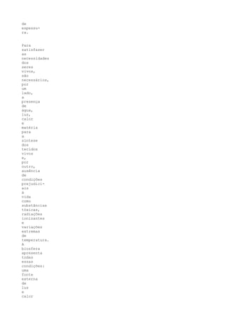 de
espessu-
ra.


Para
satisfazer
as
necessidades
dos
seres
vivos,
são
necessários,
por
um
lado,
a
presença
de
água,
luz,
calor
e
matéria
para
a
síntese
dos
tecidos
vivos
e,
por
outro,
ausência
de
condições
prejudici-
ais
à
vida
como
substâncias
tóxicas,
radiações
ionizantes
e
variações
extremas
de
temperatura.
A
biosfera
apresenta
todas
essas
condições:
uma
fonte
externa
de
luz
e
calor
 