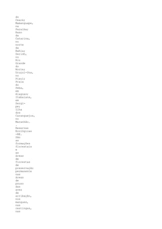 do
Ceará;
Mamanguape,
na
Paraíba;
Raso
da
Catarina,
no
norte
da
Bahia;
Seridó,
no
Rio
Grande
do
Norte;
Uruçuí-Una,
no
Piauí;
Praia
do
Peba,
em
Alagoas;
Itabaiana,
em
Sergi-
pe;
Ilha
dos
Caranguejos,
no
Maranhão.
.
Reservas
Ecológicas
-RE.
São
as
formações
florestais
e
as
áreas
de
florestas
de
preservação
permanente
nas
áreas
de
pouso
das
aves
de
arribação,
nos
mangues,
nas
restingas,
nas
 