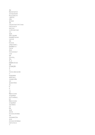 de
Relevante
Interesse
Ecológico
-ARIE.
São
áreas
de
características
naturais
extra-
ordinárias
ou
que
abriguem
exemplares
raros
da
biota
regional.
Exemplo:
Vale
dos
Dinossau-
ros
em
Souza,
Pb.
8.2
EXERCÍCIO
DE
FIXAÇÃO
8
1.
Considerando
o
esquema
abaixo,
responda
as
questões
a,
b
e
c.
a)
Mencione
algumas
entradas;
b)
Mencione
algumas
saídas;
c)
Em
que
este
ecossistema
se
assemelha
aos
ecossistemas
naturais
?
 