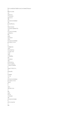 EntradaSaídaEcossistemaUrbano
2.
Mencione
as
quatro
classes
gerais
de
ecossistemas
da
biosfera.
3.
Descreva
resumidamente
um
ecossistema
urbano.
Em
que
difere
dos
ecossistemas
produtivos
?
4.
Compare
uma
floresta
tropical
com
uma
cidade,
em
termos
de:
energia,
evolução,
comunidade
e
equilíbrio.
5.
Quando
o
homem
cria
os
ecossistemas
produtivos
qual
é
o
seu
objetivo
?
Em
que
esta
classe
de
ecossistema
é
eficiente
?
Em
 