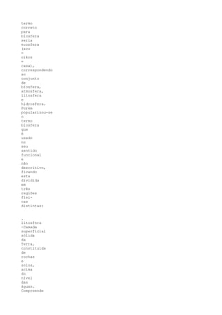 termo
correto
para
biosfera
seria
ecosfera
(eco
=
oikos
=
casa),
correspondendo
ao
conjunto
de
biosfera,
atmosfera,
litosfera
e
hidrosfera.
Porém
popularizou-se
o
termo
biosfera
que
é
usado
no
seu
sentido
funcional
e
não
descritivo,
ficando
esta
dividida
em
três
regiões
físi-
cas
distintas:


.
litosfera
-Camada
superficial
sólida
da
Terra,
constituída
de
rochas
e
solos,
acima
do
nível
das
águas.
Compreende
 