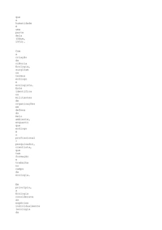 que
a
humanidade
é
uma
parte
dela
(Odum,
1972).


Com
a
criação
da
ciência
Ecologia,
surgiram
os
termos
ecólogo
e
ecologista.
Este
identifica
os
militantes
de
organizações
em
defesa
do
meio
ambiente,
enquanto
que
ecólogo
é
o
profissional
-
pesquisador,
cientista,
que
tem
formação
e
trabalha
no
campo
da
ecologia.


Em
princípio,
a
Ecologia
considerava
as
espécies
individualmente
(ecologia
da
 
