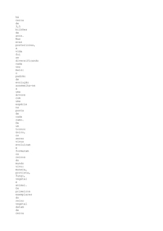 há
cerca
de
3,5
bilhões
de
anos.
Nas
eras
posteriores,
a
vida
foi
se
diversificando
cada
vez
mais:
o
padrão
de
evolução
assemelha-se
a
uma
árvore
com
uma
espécie
na
ponta
de
cada
ramo.
De
um
tronco
único,
os
seres
vivos
evoluíram
e
formaram
os
reinos
do
mundo
vivo:
monera,
protista,
fungi,
vegetal
e
animal.
Os
primeiros
exemplares
do
reino
vegetal
datam
de
cerca
 