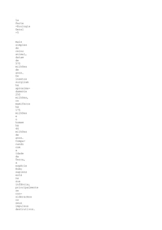 1a
Parte
-Ecologia
Geral
-5


mais
simples
do
reino
animal,
datam
de
570
milhões
de
anos.
Os
insetos
surgiram
há
aproxima-
damente
250
milhões,
os
mamíferos
há
175
milhões
e
o
homem
há
46
milhões
de
anos.
Compa-
rando
com
a
idade
da
Terra,
a
espécie
Homo
sapiens
está
na
sua
infância,
principalmente
se
con-
siderarmos
os
seus
impulsos
destrutivos.
 
