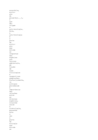 araucária,
ecolo-
gia
do
peixe-boi...),
o
que
deu
origem
a
auto-ecologia.
Hoje,
a
auto-ecologia
é
a
parte
da
ecolo-
gia
que
estuda
as
respostas
das
espécies
aos
fatores
ambientais,
em
função
de
suas
fisiologias
e
respectivas
adaptações.
Posteriormente,
os
ecólogos
perceberam
a
importância
das
relações
entre
as
diversas
espécies,
surgindo
assim
a
sinecologia,
passando
esta
a
ser
a
parte
da
ecologia
que
estuda
as
 